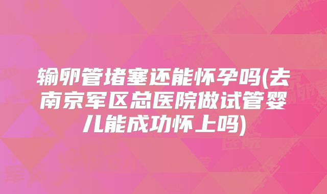 输卵管堵塞还能怀孕吗(去南京军区总医院做试管婴儿能成功怀上吗)