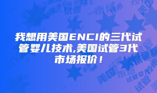 我想用美国ENCI的三代试管婴儿技术,美国试管3代市场报价！