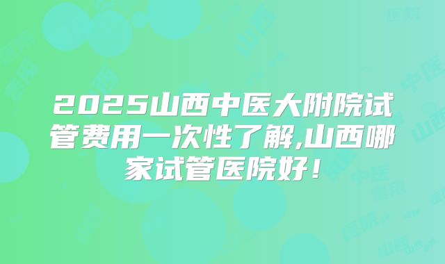 2025山西中医大附院试管费用一次性了解,山西哪家试管医院好！