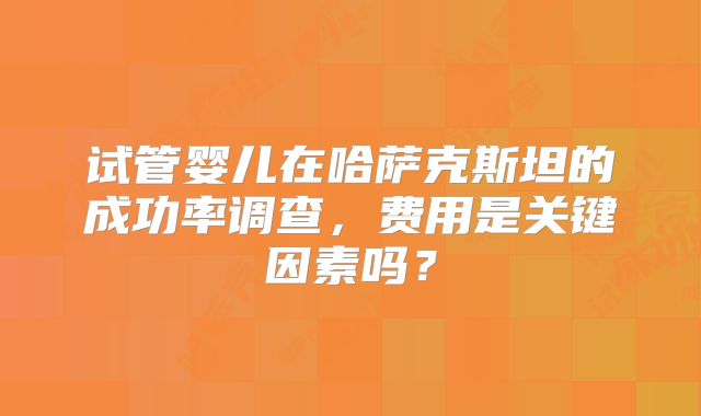 试管婴儿在哈萨克斯坦的成功率调查，费用是关键因素吗？