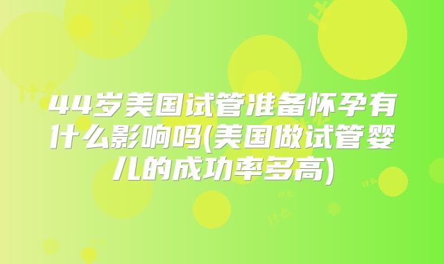 44岁美国试管准备怀孕有什么影响吗(美国做试管婴儿的成功率多高)
