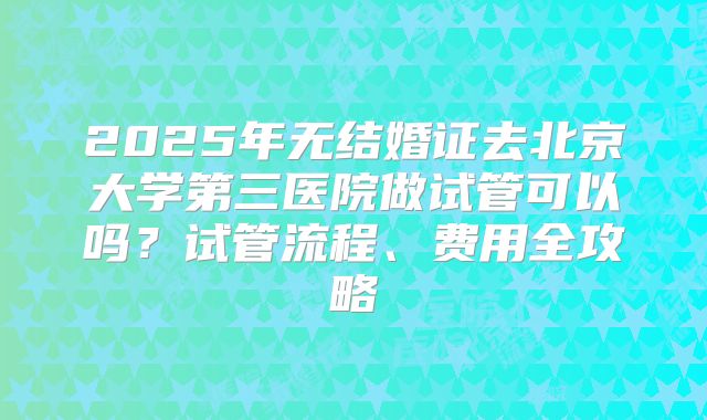 2025年无结婚证去北京大学第三医院做试管可以吗?试管流程、费用全攻略
