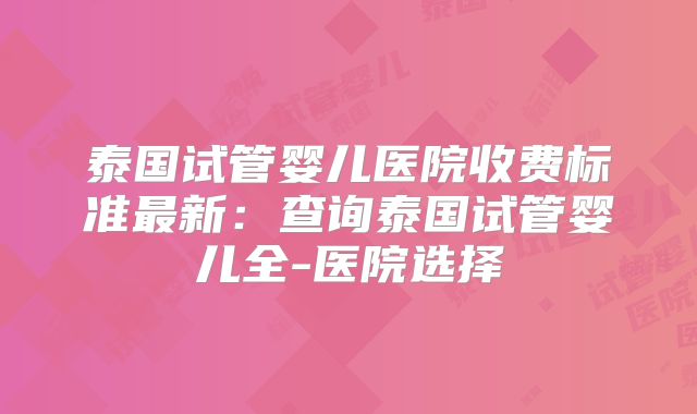 泰国试管婴儿医院收费标准最新：查询泰国试管婴儿全-医院选择