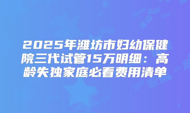 2025年潍坊市妇幼保健院三代试管15万明细：高龄失独家庭必看费用清单