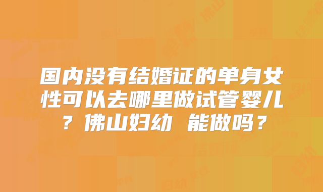 国内没有结婚证的单身女性可以去哪里做试管婴儿？佛山妇幼 能做吗？