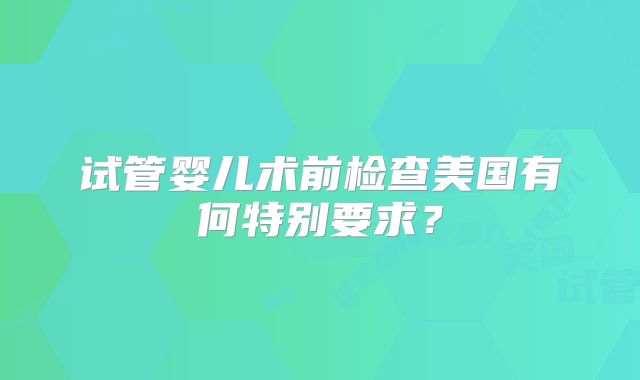 试管婴儿术前检查美国有何特别要求?