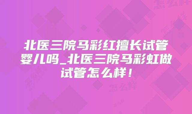 北医三院马彩红擅长试管婴儿吗_北医三院马彩虹做试管怎么样！