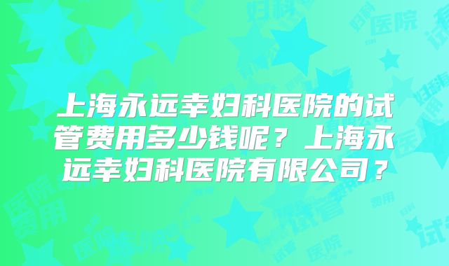 上海永远幸妇科医院的试管费用多少钱呢？上海永远幸妇科医院有限公司？