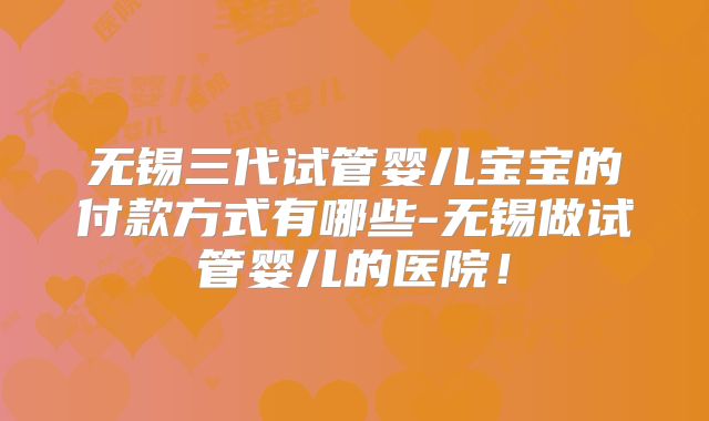 无锡三代试管婴儿宝宝的付款方式有哪些-无锡做试管婴儿的医院！