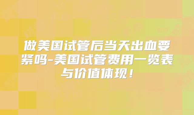 做美国试管后当天出血要紧吗-美国试管费用一览表与价值体现！