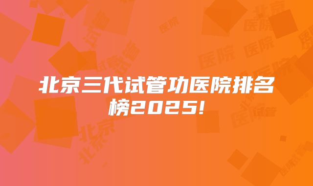 北京三代试管功医院排名榜2025!