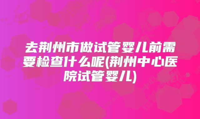 去荆州市做试管婴儿前需要检查什么呢(荆州中心医院试管婴儿)