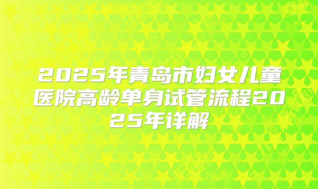 2025年青岛市妇女儿童医院高龄单身试管流程2025年详解