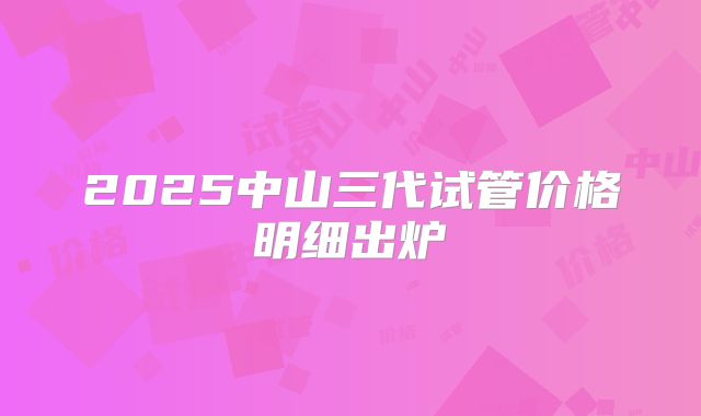 2025中山三代试管价格明细出炉