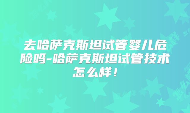 去哈萨克斯坦试管婴儿危险吗-哈萨克斯坦试管技术怎么样！