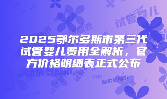 2025鄂尔多斯市第三代试管婴儿费用全解析，官方价格明细表正式公布