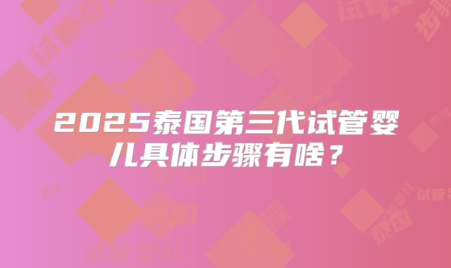 2025泰国第三代试管婴儿具体步骤有啥?