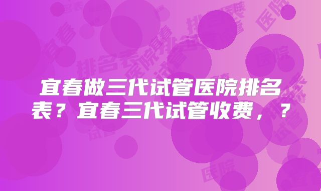 宜春做三代试管医院排名表？宜春三代试管收费，？