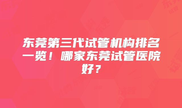 东莞第三代试管机构排名一览！哪家东莞试管医院好？