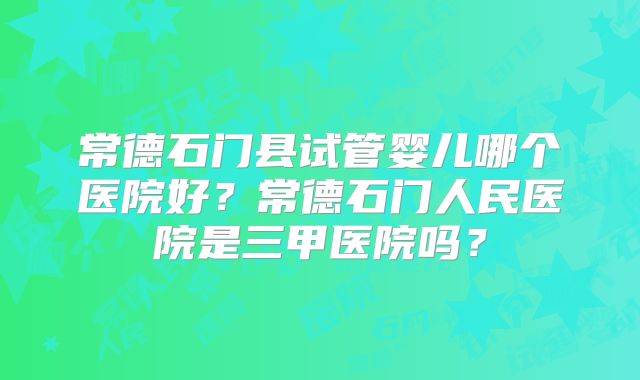 常德石门县试管婴儿哪个医院好？常德石门人民医院是三甲医院吗？