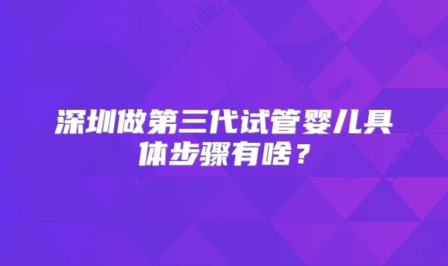 深圳做第三代试管婴儿具体步骤有啥？