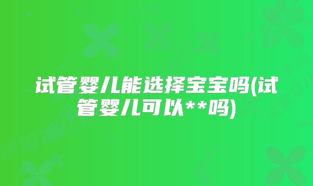 试管婴儿能选择宝宝吗(试管婴儿可以**吗)