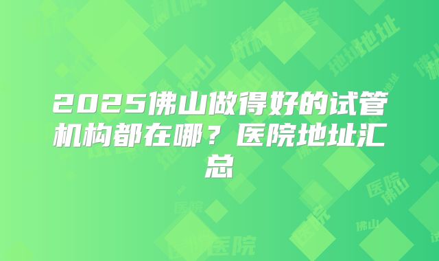 2025佛山做得好的试管机构都在哪?医院地址汇总