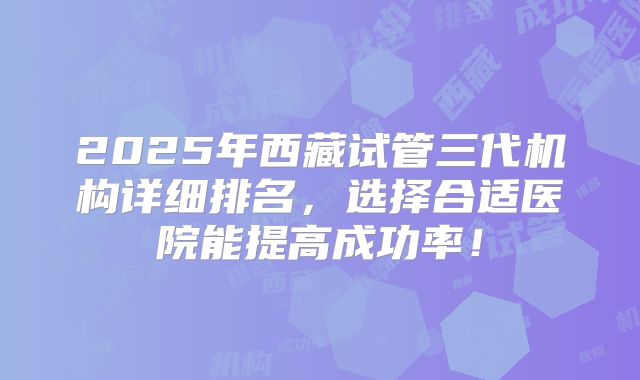 2025年西藏试管三代机构详细排名,选择合适医院能提高成功率!