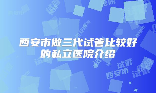 西安市做三代试管比较好的私立医院介绍