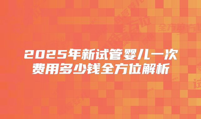 2025年新试管婴儿一次费用多少钱全方位解析