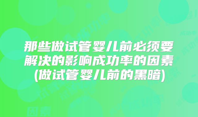那些做试管婴儿前必须要解决的影响成功率的因素(做试管婴儿前的黑暗)