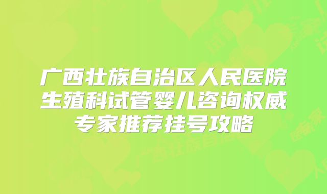 广西壮族自治区人民医院生殖科试管婴儿咨询权威专家推荐挂号攻略
