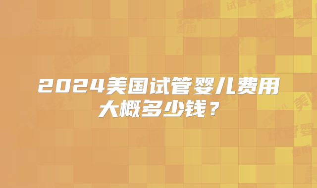 2024美国试管婴儿费用大概多少钱？