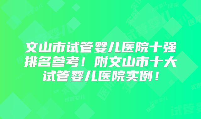 文山市试管婴儿医院十强排名参考!附文山市十大试管婴儿医院实例!
