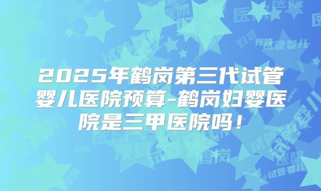 2025年鹤岗第三代试管婴儿医院预算-鹤岗妇婴医院是三甲医院吗!
