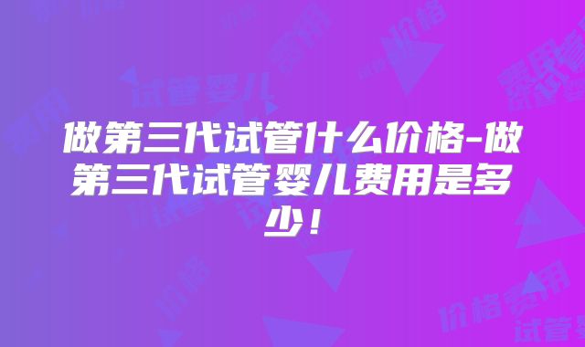 做第三代试管什么价格-做第三代试管婴儿费用是多少！