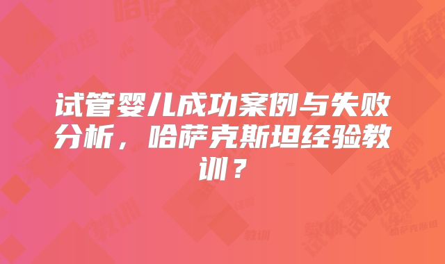 试管婴儿成功案例与失败分析，哈萨克斯坦经验教训？