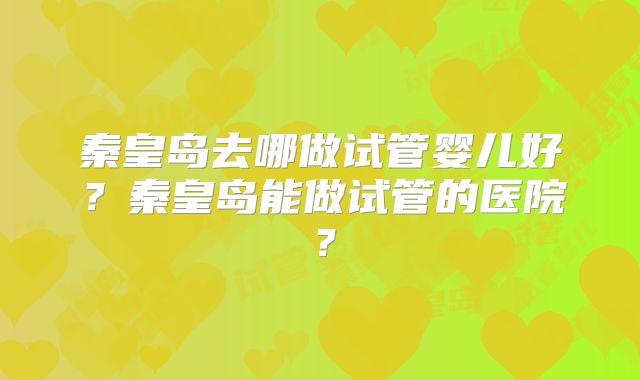 秦皇岛去哪做试管婴儿好？秦皇岛能做试管的医院？