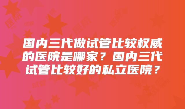 国内三代做试管比较权威的医院是哪家？国内三代试管比较好的私立医院？