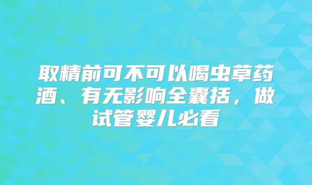 取精前可不可以喝虫草药酒、有无影响全囊括,做试管婴儿必看