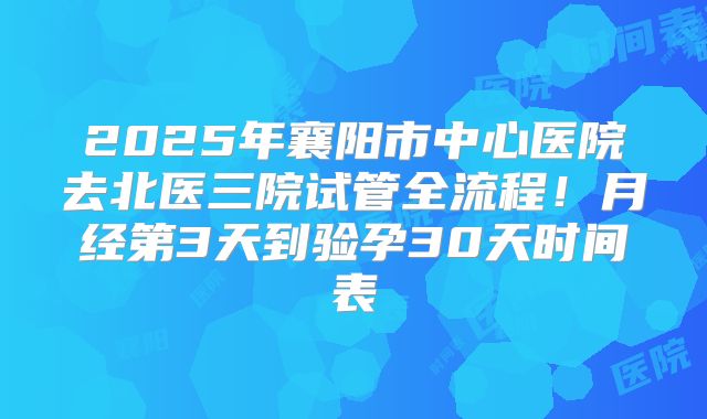 2025年襄阳市中心医院去北医三院试管全流程！月经第3天到验孕30天时间表
