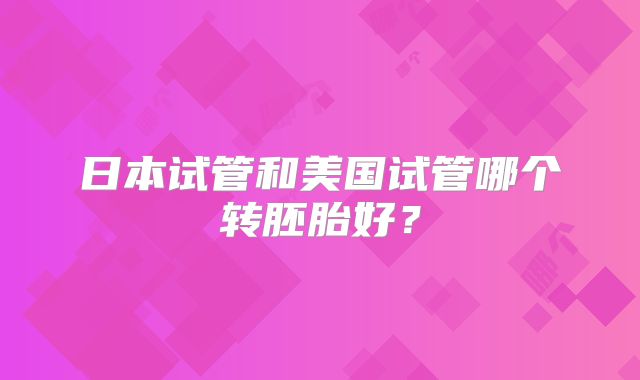 日本试管和美国试管哪个转胚胎好?