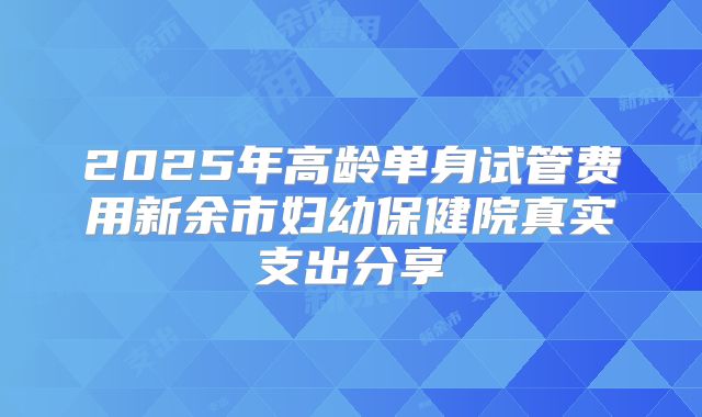 2025年高龄单身试管费用新余市妇幼保健院真实支出分享