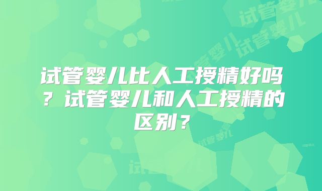 试管婴儿比人工授精好吗？试管婴儿和人工授精的区别？