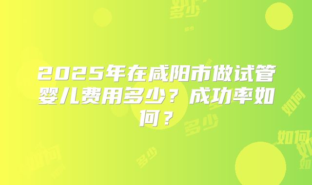 2025年在咸阳市做试管婴儿费用多少?成功率如何?