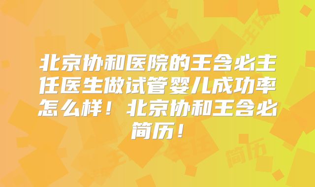 北京协和医院的王含必主任医生做试管婴儿成功率怎么样！北京协和王含必简历！