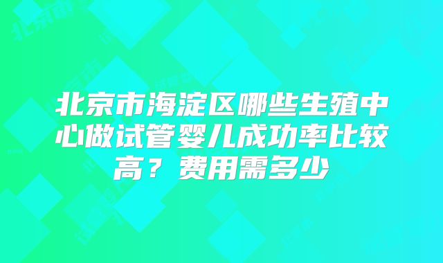 北京市海淀区哪些生殖中心做试管婴儿成功率比较高？费用需多少