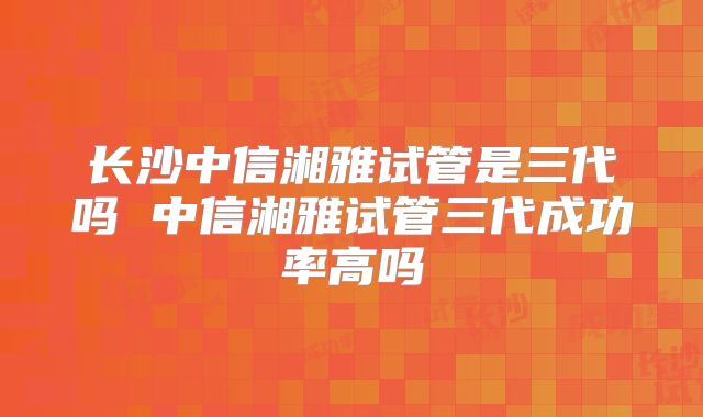 长沙中信湘雅试管是三代吗 中信湘雅试管三代成功率高吗