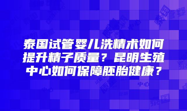 泰国试管婴儿洗精术如何提升精子质量?昆明生殖中心如何保障胚胎健康?