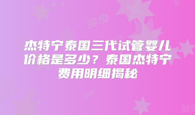 杰特宁泰国三代试管婴儿价格是多少？泰国杰特宁费用明细揭秘